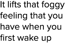 It lifts that foggy feeling that you have when you first wake up