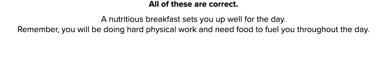 All of these are correct  A nutritious breakfast sets you up well for the day  Remember, you will be doing hard physi   