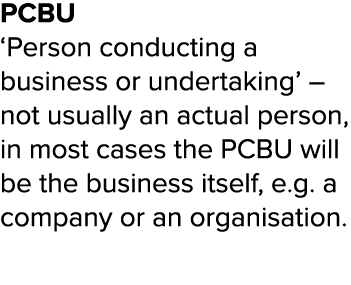 PCBU  Person conducting a business or undertaking    not usually an actual person, in most cases the PCBU will be the   