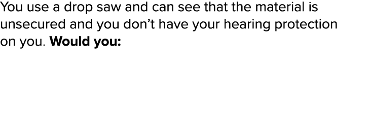 You use a drop saw and can see that the material is unsecured and you don t have your hearing protection on you  Woul   