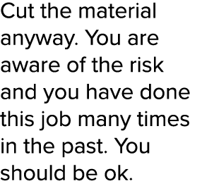 Cut the material anyway  You are aware of the risk and you have done this job many times in the past  You should be ok  