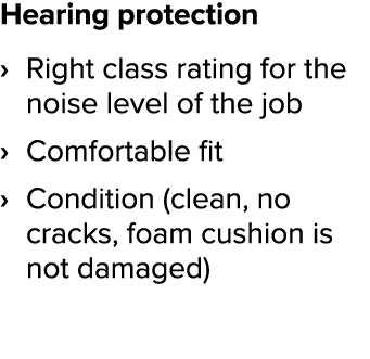 Hearing protection Right class rating for the noise level of the job Comfortable fit Condition (clean, no cracks, foa   