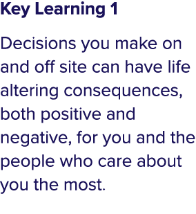 Key Learning 1 Decisions you make on and off site can have life altering consequences, both positive and negative, fo   